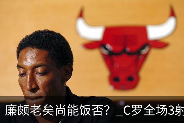 廉颇老矣尚能饭否？ C罗全场3射门0射正表现平淡
